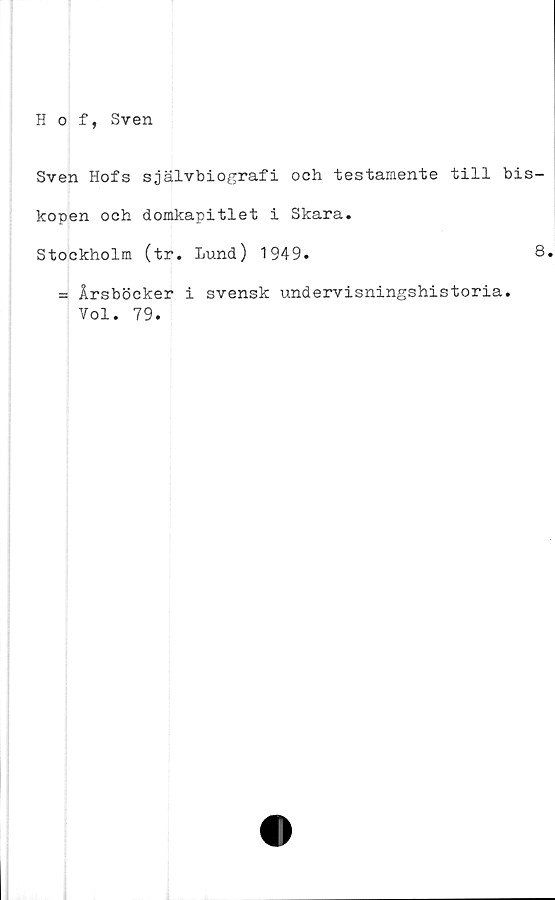  ﻿Sven Hofs självbiografi och testamente till bis-
kopen och domkapitlet i Skara.
Stockholm (tr. Lund) 1949.	8
= Årsböcker i svensk undervisningshistoria.
Vol. 79.