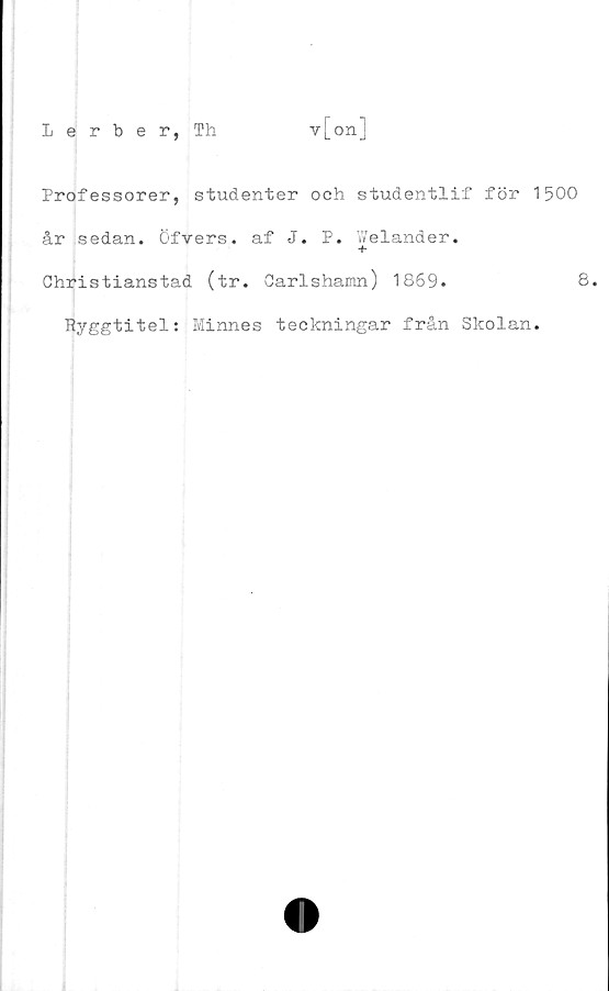  ﻿Professorer, studenter och studentlif för 1500
år sedan, öfvers. af J. P. Welander.
+
Christianstad (tr. Carlshamn) 1869.	8.
Ryggtitel: Minnes teckningar från Skolan.
