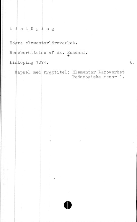  ﻿Linköping
Högre elementarläroverket.
Reseberättelse af Ax. Romdahl.
+
Linköping 1874.
8
Kapsel med ryggtitel: Elementar Lärowerket
Pedagogiska resor 1.