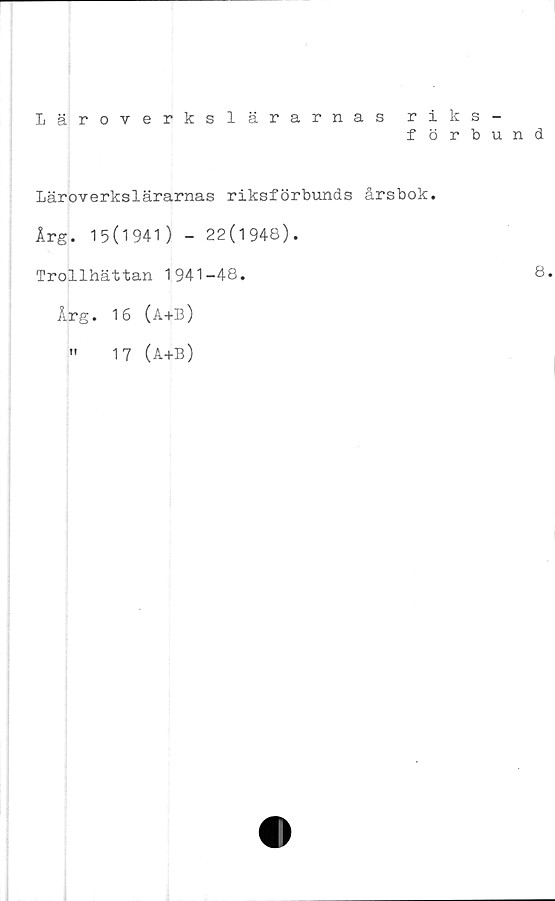  ﻿
Läroverkslärarnas riks-
förbund
Läroverkslärarnas riksförbunds årsbok.
Årg. 15(1941) - 22(1948).
Trollhättan 1941-48.	8.
Årg. 16 (A+B)
"	17 (a+b)