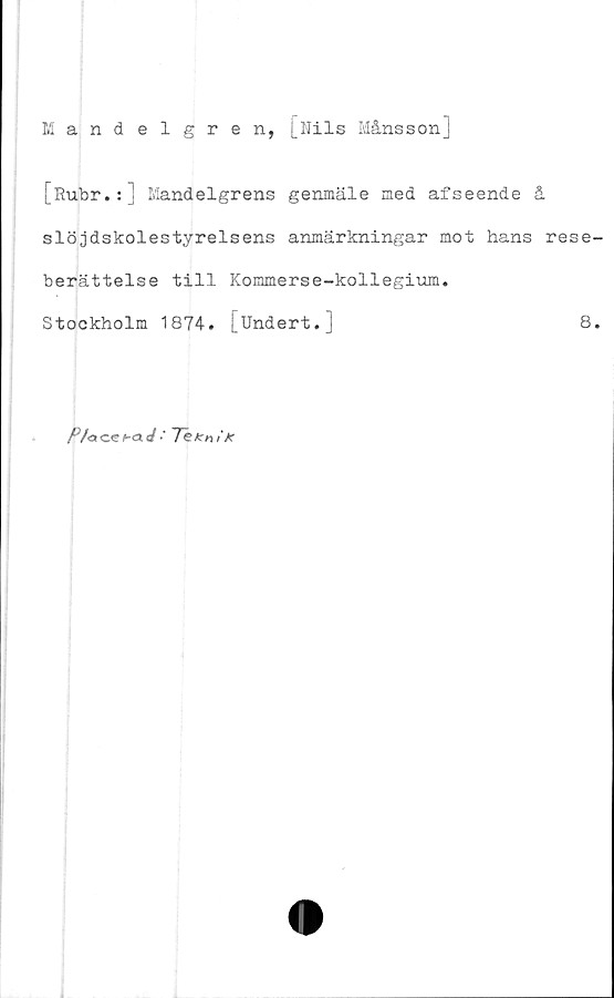  ﻿Mandelgren, [Nils Månsson]
[Rubr.:] Mandelgrens genmäle med afseende å
slöjdskolestyrelsens anmärkningar mot hans rese
berättelse till Kommerse-kollegium.
Stockholm 1874. [Undert.]	8
K/o<zeb<xJ ■
