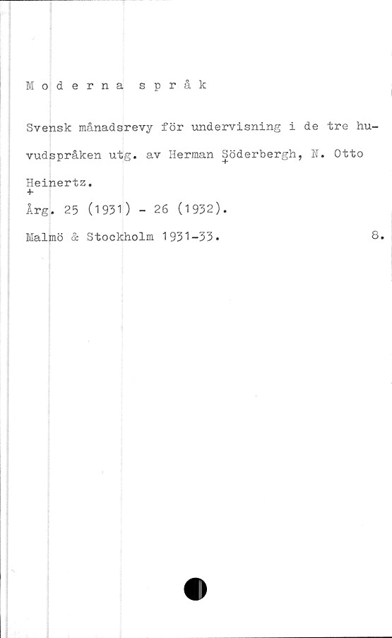  ﻿Moderna språk
Svensk månadsrevy för undervisning i de tre hu-
vudspråken utg. av Herman Söderbergh, N. Otto
Heinertz.
+
Årg. 25 (1931) - 26 (1932).
Malmö & Stockholm 1931-33.
8.