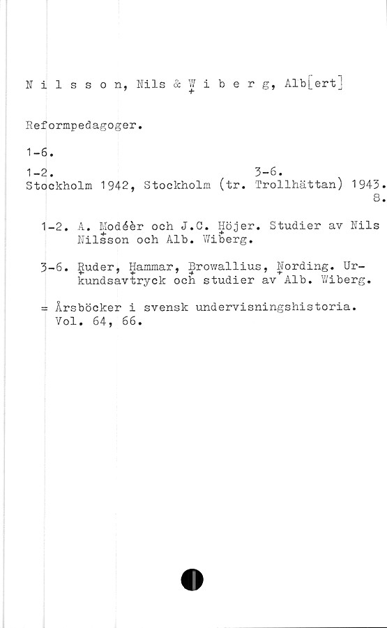  ﻿Nilsson, Nils & Wiberg, Alb[ert]
Reformpedagoger.
1-6.
1-2. 3-6.
Stockholm 1942, Stockholm (tr. Trollhättan) 1943
8
1-2. A. Modéér och J.C. Höjer. Studier av Nils
Nilsson och Alb. Wiberg.
3-6. Ijtuder, Hammar, Browallius, Nording. Ur-
kundsavtryck och studier av Alb. Wiberg.
= Årsböcker i svensk undervisningshistoria.
Vol. 64, 66.