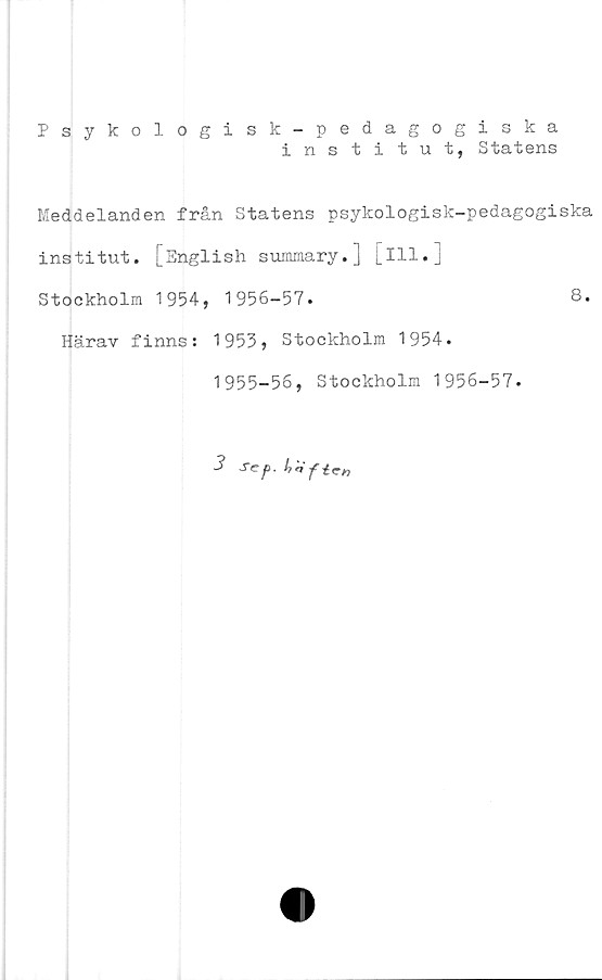  ﻿Psykologisk-pedagogiska
institut, Statens
Meddelanden från Statens psykologisk-pedagogiska
institut. [English summary.] [Ill.j
Stockholm 1954, 1956-57.	8.
Härav finns: 1953, Stockholm 1954.
1955-56, Stockholm 1956-57.
3 Scf>.