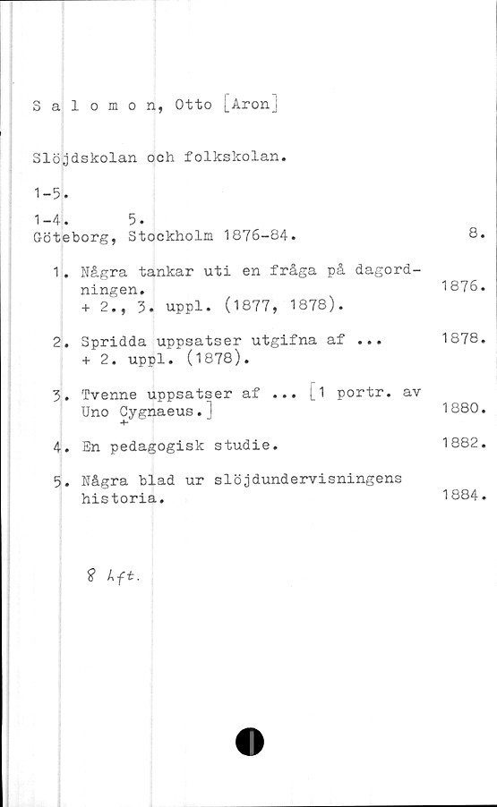  ﻿Salomon, Otto [Aron]
Slöjdskolan och folkskolan.
1-5.
1-4.	5.
Göteborg, Stockholm 1876-84.	8.
1.	Några tankar uti en fråga på dagord-
ningen.	1876.
+ 2., 3. uppl. (1877, 1878).
2.	Spridda uppsatser	utgifna af ...	1878.
+ 2. uppl. (1878).
3.	Tvenne uppsatser af ... [i portr. av
Uno Cygnaeus.]	1880.
4.	En pedagogisk studie.	1882.
5.	Några blad ur slöjdundervisningens
historia.	1884.
? kft.