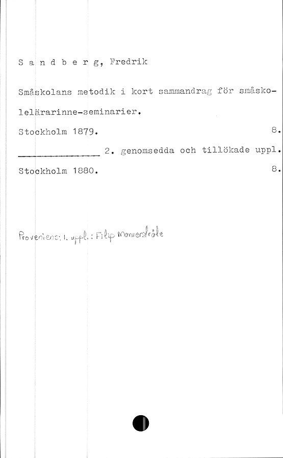  ﻿Sandberg, Fredrik
Småskolans metodik i kort sammandrag för småsko-
lelärarinne-seminarier.
Stockholm 1879.	8.
_______________	2. genomsedda och tillökade uppl.
Stockholm 1880.	8.
troi/fcni£/1C, I.
fr
i : Fi$'f>
OOorini
lerafrål*