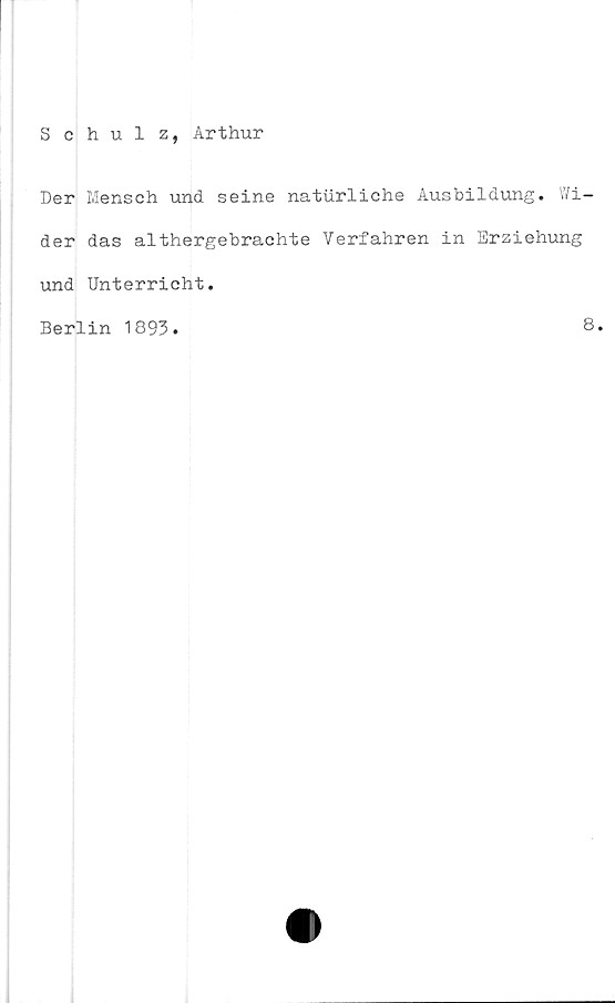  ﻿Schulz, Arthur
Der Mensch und seine naturliche Ausbildung. Wi-
der das althergebrachte Verfahren in Erziehung
und Unterricht.
Berlin 1893.
8.