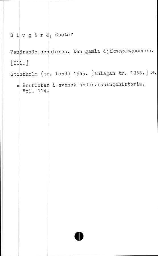  ﻿Sivgård, Gustaf
Vandrande scholares. Den gamla djäknegångsseden.
[111.]
Stockholm (tr. Lund) 1965. [inlagan tr. 1966.] 8.
= Årsböcker i svensk undervisningshistoria.
Vol. 114.