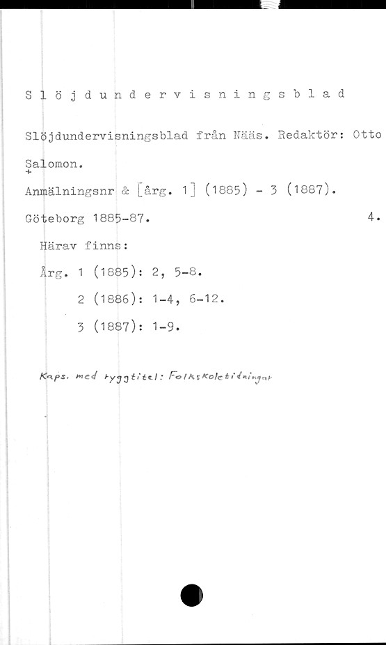  ﻿Slöjdundervisningsblad
Slöjdundervisningsblad från Nääs. Redaktör: Otto
Salomon.
~b
Anmälningsnr & [årg. 1] (1885) - 3 (1887).
Göteborg 1885-87.	4.
Härav finns:
Årg. 1 (1885): 2, 5-8.
2	(1886): 1-4, 6-12.
3	(1887): 1-9.
g éVée/ * Fo /^r/to/c t»