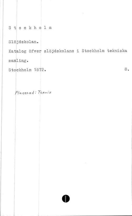  ﻿Stockholm
Slöjdskolan.
Katalog öfver slöjdskolans i Stockholm tekniska
samling.
Stockholm 1872.	8.
P/acehaJ •' 7k**t/c