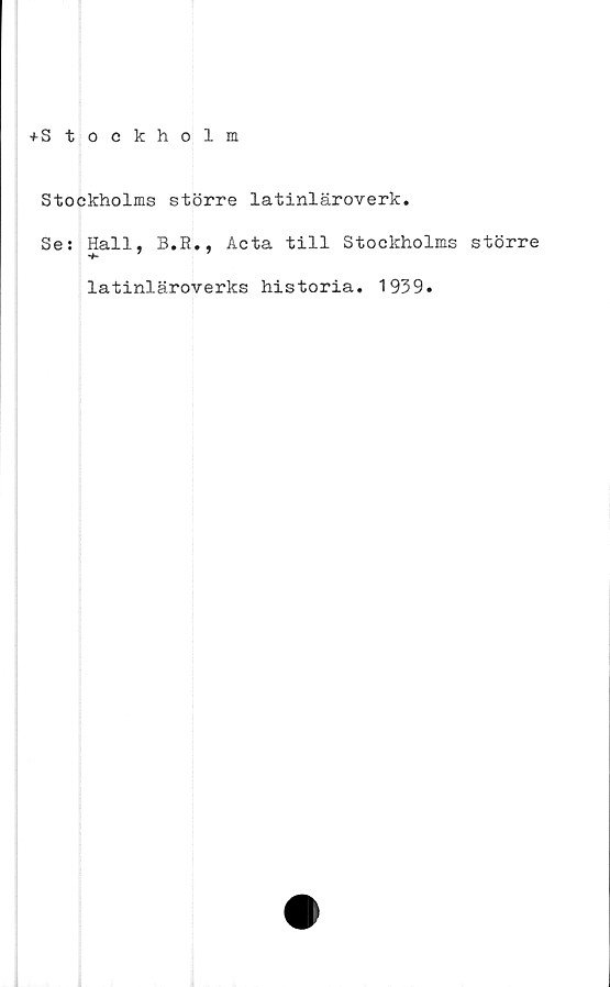  ﻿+Stockholm
Stockholms större latinläroverk.
Se: Hall, B.R., Acta till Stockholms större
latinläroverks historia. 1939.