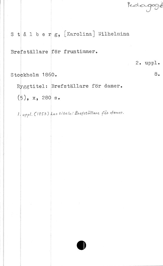  ﻿iCU^OO $
Stålberg, [Karolina] Wilhelmina
Brefställare för fruntimmer.
2. uppl.
Stockholm 1860.	8.
Ryggtitel: Brefställare för damer.
(5), x, 280 s.
I. uppl. CI8SI) w Bt-efställat-cföt- </o«eA.