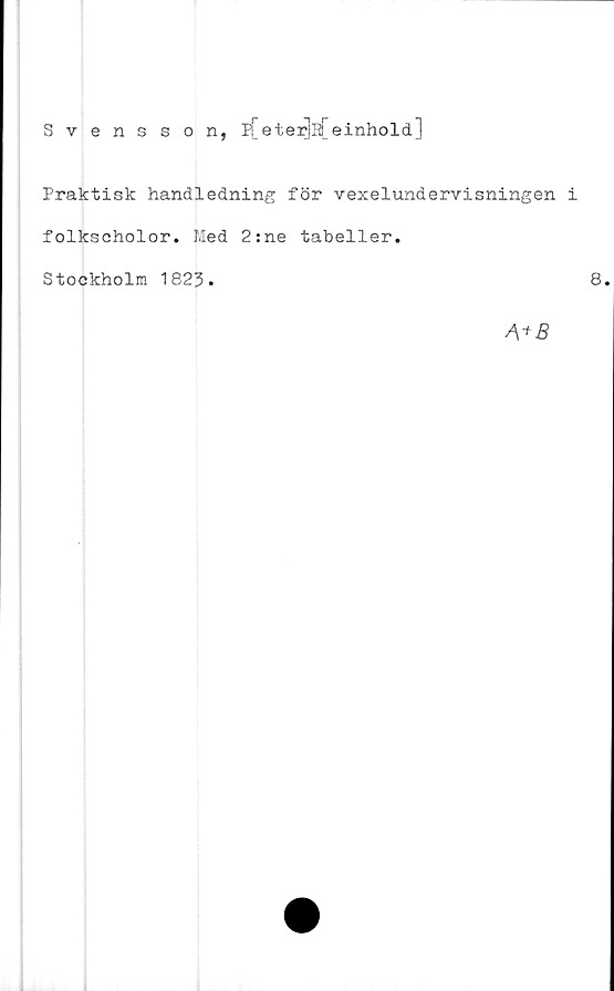  ﻿Svensson, p[eterjs[einhold]
Praktisk handledning för vexelundervisningen i
folkscholor. Med 2:ne tabeller.
Stockholm 1823.
8
A + B
