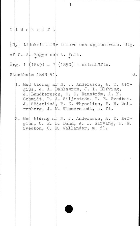  ﻿1
Tidskrift
[Ny] tidskrift för lärare och uppfostrare. Utg.
af C. A. Bagge och A. Falk.
Årg. 1 (1849) - 2 (1850) + extrahäfte.
Stockholm 1849-51.	8.
1.	Med bidrag af N. J. Andersson, A. T. Ber-
gius, J. A. Dahlström, J. I. Elfving,
J. Bundbergson, C. 0. Ramström, A. N.
Schmidt, P. A. Siljeström, P. E. Svedbom,
J. Söderlind, P. E. Thyselius, E. R. Wah-
renberg, J. M. Wimmerstedt, m. fl.
2.	Med bidrag af N. J. Andersson, A. T. Ber-
gius, 0. E. L. Dahm, J. I. Elfving, P. E.
Svedbom, G. E. Wallander, m. fl.