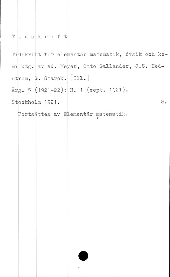  ﻿Tidskrift
Tidskrift för elementär matematik, fysik och ke
mi \itg. av Ad. Meyer, Otto Gallander, J.S. Hed-
ström, G. Starck. [ill,]
Årg. 5 (1921-22): H. 1 (sept. 1921).
Stockholm 1921.
Portsättes av Elementär matematik.
8