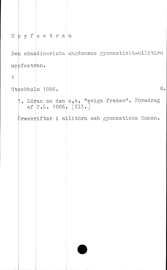  ﻿Uppfostran
Den skandinaviska ungdomens gymnastiskt-militära
uppfostran.
Stockholm 1886.
8
1. Läran om den s.k. "eviga freden". Föredrag
af P.L. 1886. [ill.]
Öreskrifter i militära och gymnastiska ämnen.