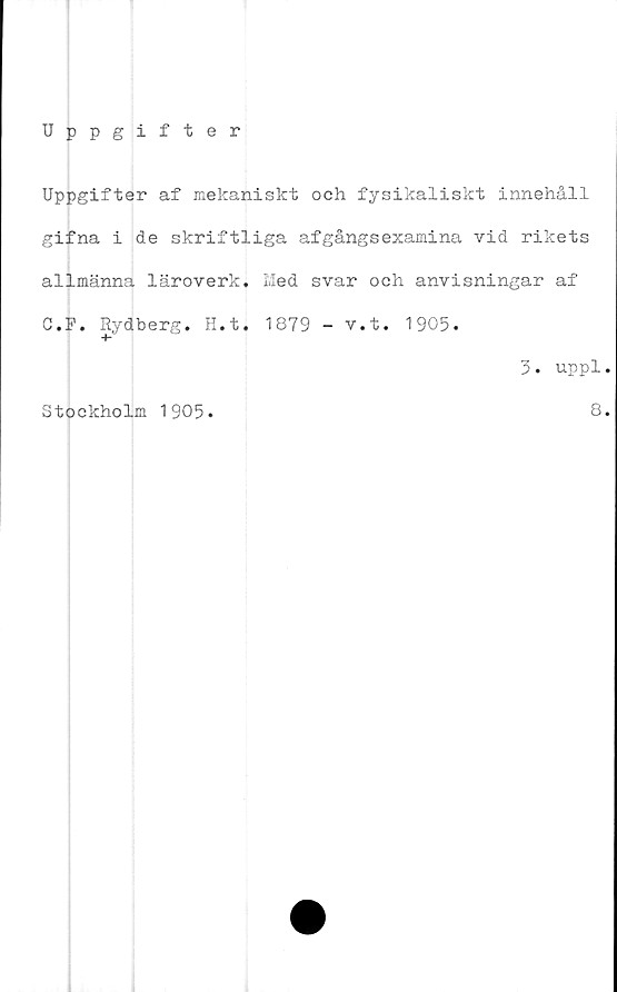  ﻿Uppgifter
Uppgifter af mekaniskt och fysikaliskt innehåll
gifna i de skriftliga afgångsexamina vid rikets
allmänna läroverk. Med svar och anvisningar af
C.F. Rydberg. H.t. 1879 - v.t. 1905.
3. uppl.
Stockholm 1905.	8.
