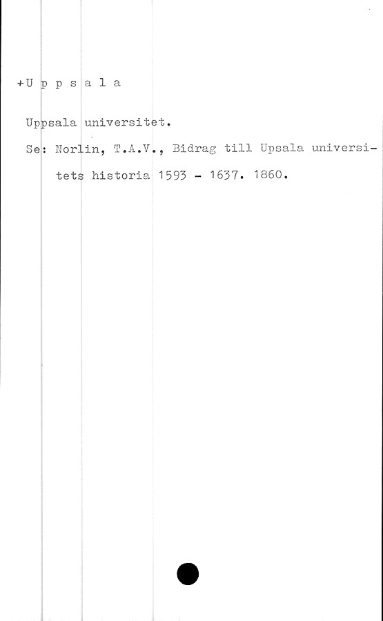  ﻿+ Uppsala
Uppsala universitet.
Se: Norlin, T.A.V., Bidrag till Upsala universi-
tets historia 1593 - 1637. 1860.