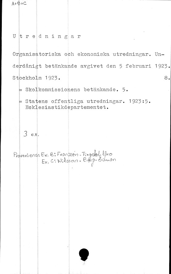  ﻿A+6*-C
Utredningar
Organisatoriska och ekonomiska utredningar. Un-
derdånigt betänkande avgivet den 5 februari 1923.
Stockholm 1923.	8.
= Skolkommissionens betänkande. 5.
t= Statens offentliga utredningar. 1923:5.
Ecklesiastikdepartementet.
3 ex.


