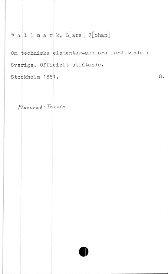  ﻿Wallmark, L[ars] j[ohan]
Om techniska elementar-skolors inrättande i
Sverige. Officielt utlåtande.
Stockholm 1851.	8.
P/acehaJ Te-kniK