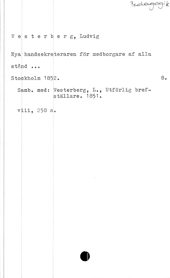  ﻿
ik
Westerberg, Ludvig
Nya handsekreteraren för medborgare af alla
s tånd .»«
Stockholm 1852.	8.
Samb. med: Westerberg, L., Utförlig bref-
ställare. 1851.
viii,
258 s