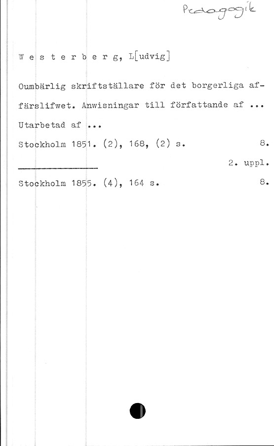 ﻿
Wes terberg, l[udvig]
Oumbärlig skriftställare för det borgerliga af-
färslifwet. Anwisningar till författande af ...
Utarbetad af ...
Stockholm 1851. (2), 168, (2) s.	8
_____________ 2. uppl
Stockholm 1855. (4), 164 s
8