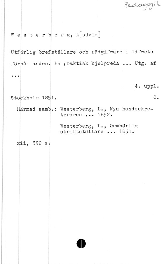  ﻿

Westerberg, L[udvig]
Utförlig brefställare och rådgifware i lifwets
förhållanden. En praktisk hjelpreda ... Utg. af
• • •
4. uppl.
Stockholm 1851.	8.
Härmed samb.: Westerberg, L., Nya handsekre-
teraren ... 1852.
Y/esterberg, L., Oumbärlig
skriftställare ... 1851.
xii, 592 s