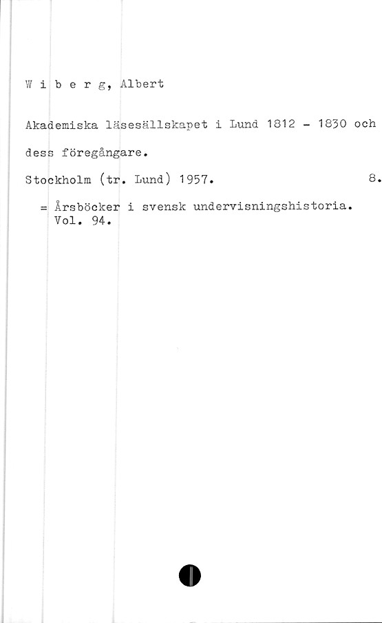  ﻿Wiberg, Albert
Akademiska läsesällskapet i Lund 1812 - 1830 och
dess föregångare.
Stockholm (tr. Lund) 1957.	8.
= Årsböcker i svensk undervisningshistoria.
Vol. 94.