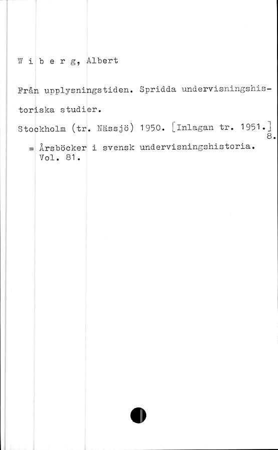  ﻿Wiberg, Albert
Från upplysningstiden. Spridda undervisningshis-
toriska studier.
Stockholm (tr. Nässjö) 1950. [inlagan tr. 1951.]
8
= Årsböcker i svensk undervisningshistoria.
Vol. 81.