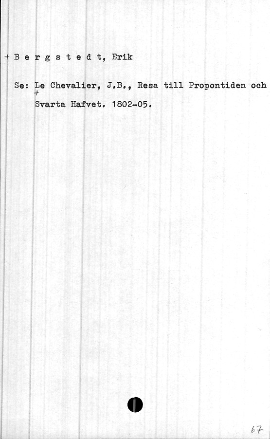  ﻿+ Bergstedt, Erik
Se: Le Chevalier, J.B,, Resa till Propontiden och
-f
Svarta Hafvet. 1802-05.
