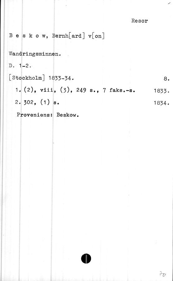  ﻿Resor
Beskow, Bernh[ard] v[on]
Wandringsminnen.
D. 1-2.
[Stockholm] 1833-34.
1.	(2), viii, (3), 249 s.t 7 faks.-s.
2.	302, (1) s.
8.
1833.
1834.
Proveniens: Beskow.