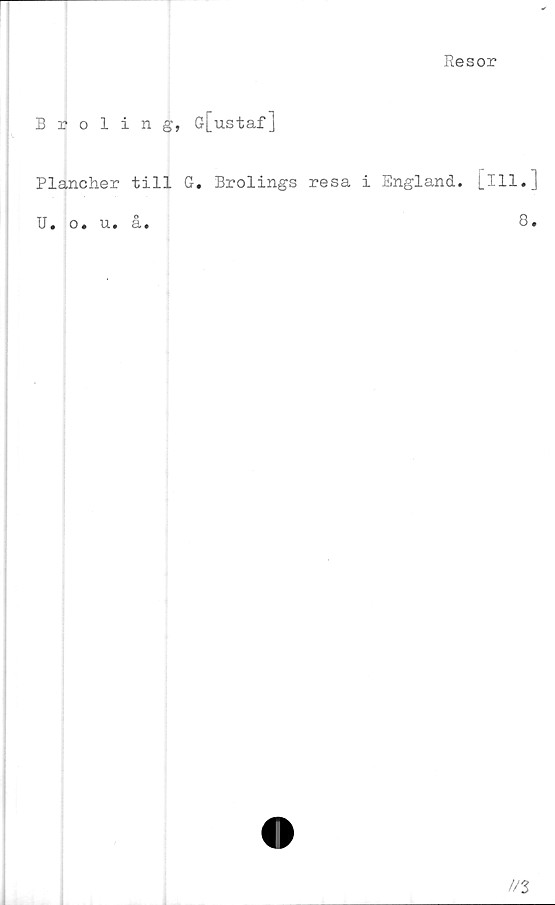  ﻿Resor
Broling, G[ustaf]
Plancher till G. Brolings resa i England, [ill.]
U. o. u. å.	8»
//3