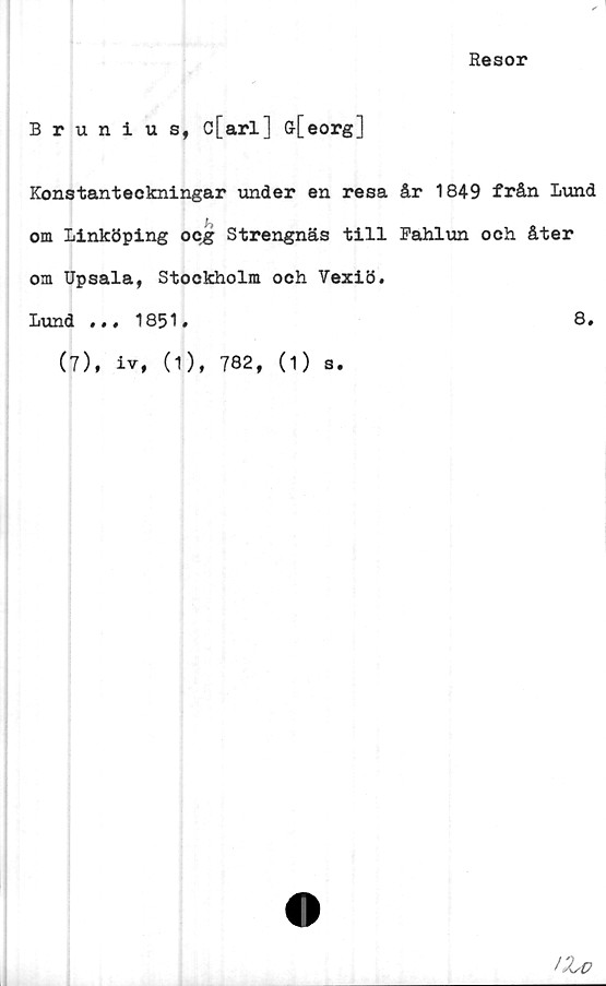  ﻿Resor
Brunius, c[arl] ff[eorg]
Konstanteckningar under en resa år 1849 från Lund
h
om Linköping ocg Strengnäs till Fahlun och åter
om Upsala, Stockholm och Vexiö.
Lund ..,1851.	8.
(7), iv, (1), 782, (1) s.
IZv