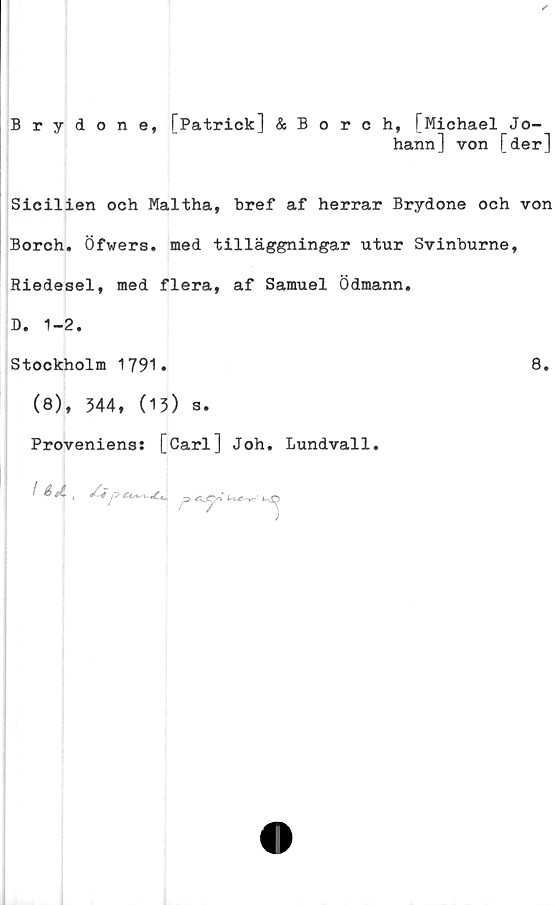  ﻿Brydone, [Patrick] & Borch, [Michael Jo-
hann] von [der]
Sicilien och Maltha, bref af herrar Brydone och von
Borch. Öfwers. med tilläggningar utur Svinburne,
Riedesel, med flera, af Samuel Ödmann.
D. 1-2.
Stockholm 1791.	8.
(8), 344, (13) s.
Proveniens: [Carl] Joh. Lundvall.
I S ti '	/-4	Ä_CVi‘