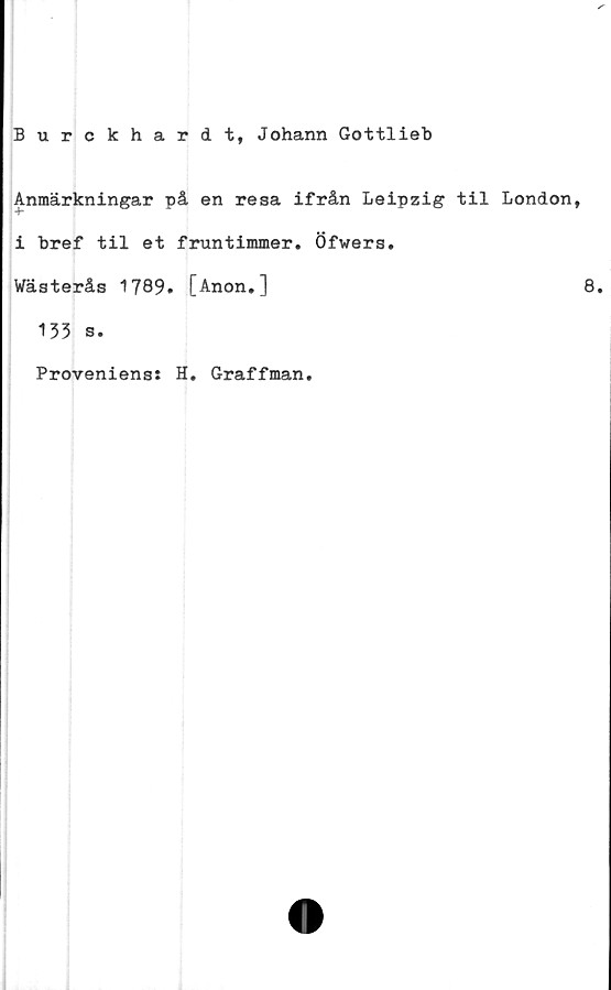  ﻿Burckhardt, Johann Gottlieb
Anmärkningar på en resa ifrån Leipzig til London,
i bref til et fruntimmer. Öfwers.
Wästerås 1789. [Anon.]
135 s.
Proveniens: H. Graffman.