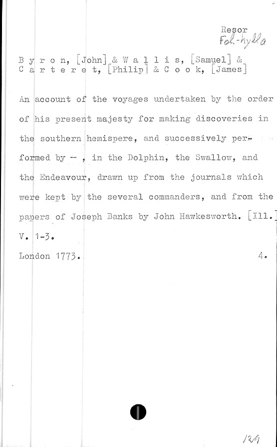  ﻿Byron., [John] & Wallis, [Samuel] &
Carteret, [Philip1 & Cook, [James]
An account of the voyages undertaken hy the order
of his present majesty for making discoveries in
the Southern hemispere, and successively per-
formed hy — , in the Dolphin, the Swallow, and
the Endeavour, drawn up from the journals which
were kept by the several commanders, and from the
papers of Joseph Banks by John Hawkesworth. [ill.
V. 1-3.
London 1773
4