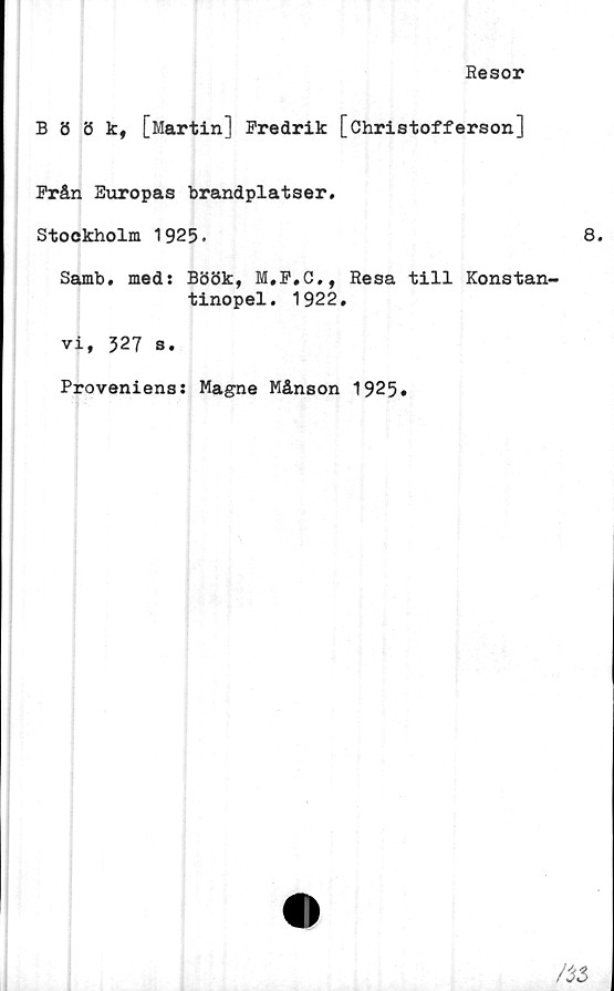  ﻿Resor
Böök, [Martin] Fredrik [öhristofferson]
Från Europas brandplatser.
Stockholm 1925.	8.
Samb. med: Böök, M.F.C., Resa till Konstan-
tinopel. 1922.
vi, 327 s.
Proveniens: Magne Månson 1925»
/$3