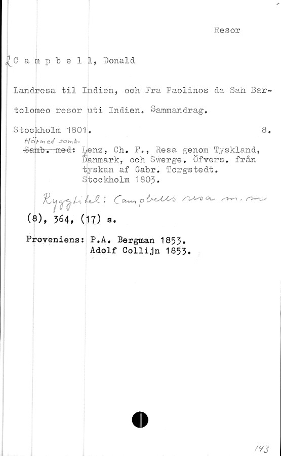  ﻿Resor
^Campbell, Donald
Landresa til Indien, och Pra Paolinos da San Bar-
tolomeo resor uti Indien. Sammandrag.
Stockholm 1801.	8.
Hofifnesf	Jatnb-
Sambv-medt Lenz, Ch. P., Resa genom Tyskland,
Danmark, och Swerge. Öfvers. från
tyskan af Gabr. Torgstedt.
Stockholm 1803.
LA;
(8), 364, (17) a.
Proveniens: P.A« Bergman 1853»
Adolf Collijn 1853.