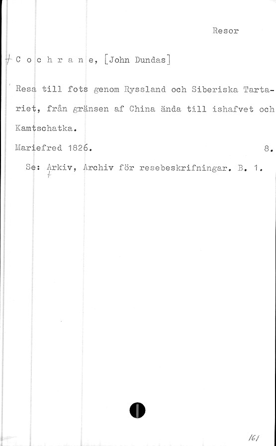 ﻿Resor
i Cochrane, [John Dundas]
Resa till fots genom Ryssland och Siberiska Tarta-
riet, från gränsen af China ända till ishafvet och
Kamtschatka.
Mariefred 1826.	8.
Se: Arkiv, Archiv för resebeskrifningar. B. 1.
f
/(/
