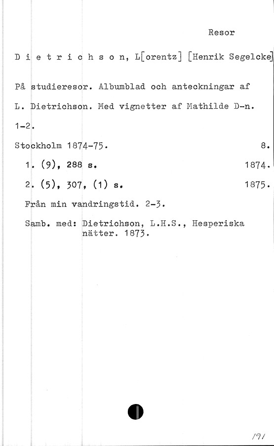  ﻿Resor
Dietrichson, L[orentz] [Henrik Segelcke]
På studieresor. Albumblad och anteckningar af
L. Dietrichson. Med vignetter af Mathilde D-n.
1-2.
Stockholm	1874-75.	8
1. (9),	288 s.	1874
2. (5),	307, (1) s.	1875
Från min vandringstid. 2-3.
Samb. meds Dietrichson, L.H.S., Hesperiska
nätter. 1873*
tfi