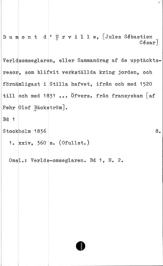  ﻿Dumont d'Urville, [Jules Sébastien
César]
Verldsomseglaren, eller Sammandrag af de upptäckts-
resor, som blifvit verkställda kring jorden, och
förnämligast i Stilla hafvet, ifrån och med 1520
till och med 1831 ... Öfvers. från fransyskan [af
Pehr Olof Bäckström],
Bd 1
Stockholm 18}6	8.
1. xxiv, 560 s. (Ofullst.)
Omsl.: Verlds-omseglaren. Bd 1, H. 2.