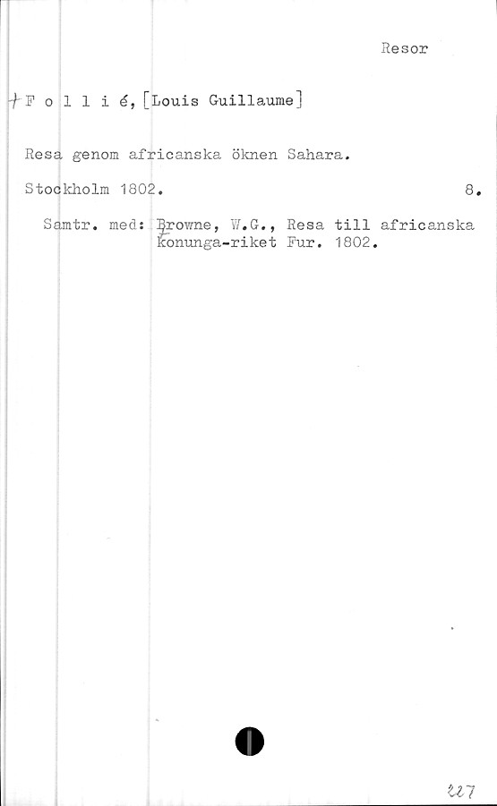  ﻿Resor
-f Follié,[Louis Guillaume]
Resa genom africanska öknen Sahara.
Stockholm 1802.	8.
Samtr. med: I^rowne, W.G., Resa till africanska
l?onunga-riket Pur. 1802.
Ul