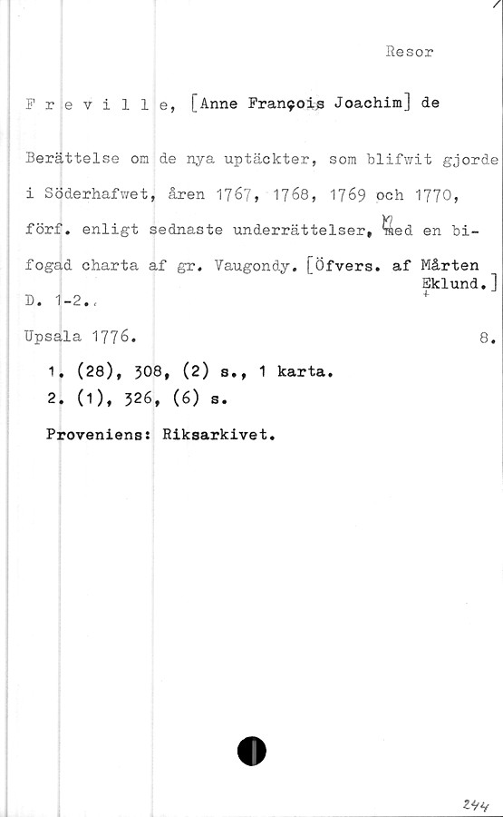 ﻿A
Resor
Freville, [Anne Francis Joachim] de
Berättelse om de nya uptäckter, som blifwit gjorde
i Söderhafwet, åren 1767» 1768, 1769 och 1770»
förf. enligt sednaste underrättelser, ^ed en bi-
fogad charta af gr. Vaugondy. [Öfvers. af Mårten
Eklund.]
D. 1-2.,	+
Upsala 1776.	8.
1.	(28), 308» (2) s., 1 karta.
2.	(1), 326, (6) s.
Provenienss Riksarkivet