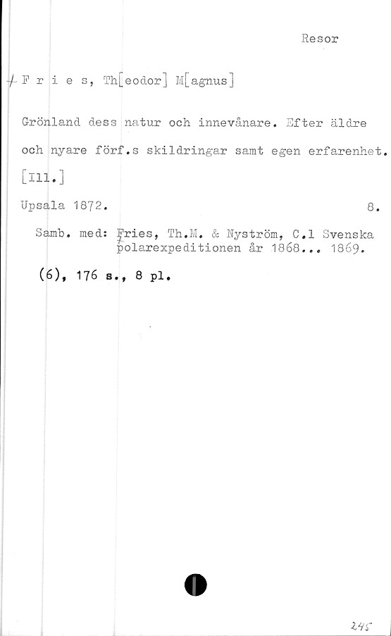  ﻿Resor
Fries, Th[eodor] M[agnus]
Grönland dess natur och innevånare. Efter äldre
och nyare förf.s skildringar samt egen erfarenhet.
[ill.]
Upsala 1872.	8.
Samb. med: ^ries, Th.M. & Nyström, C.l Svenska
polarexpeditionen år 1868... 1869*
(6), 176 s., 8 pl.
