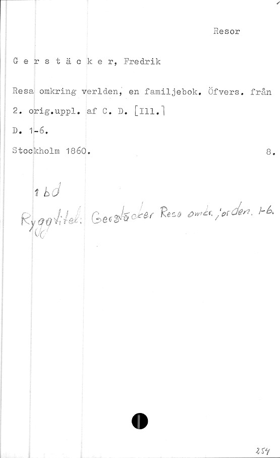  ﻿Resor
Gerstäcker, Fredrik
Resa omkring verlden, en familjebok. Öfvers. från
2. orig.uppl. af C. D. [ill.]
D. 1-6.
Stockholm 1860.	8.
1 hci
w
G>e'$k<£*r	bk