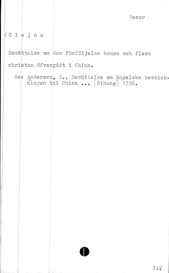  ﻿Resor
f Glejos
Berättelse ora den förföljelse honom och flera
christna öfvergådt i China.
Se: J^ndersen, A., Berättelse om ängelska beskick-
ningen til China ... [Bihang] 1796.
Isf
