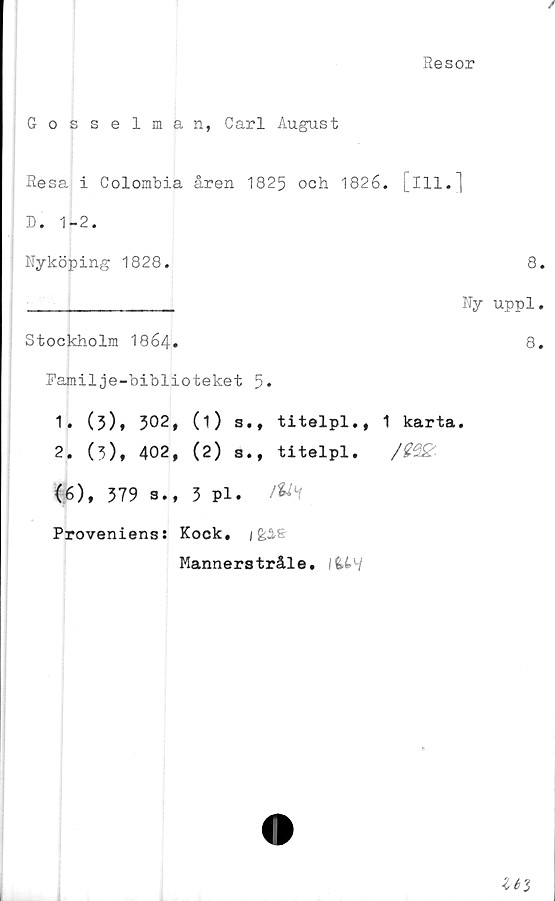  ﻿Resor
Gosselman, Carl August
Resa i Colombia åren 1825 och 1826. [ill.]
D. 1-2.
Nyköping 1828.	8
_____________ Ny uppl
Stockholm 1864•	8
Familje-biblioteket 5»
1.	(3), 302, (1) s., titelpl., 1 karta.
2.	(3), 402, (2) s., titelpl. /2e&
<6), 379 s., 3 Pl. /fcf
Proveniens: Kock, /feis
Mannerstråle. fcW