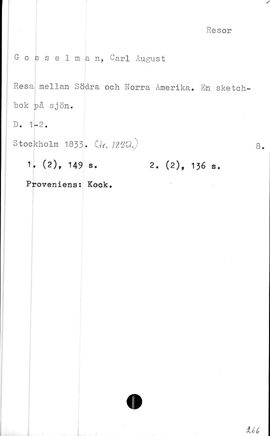  ﻿Resor
Gosselman, Carl August
Resa mellan Södra och Norra Amerika. En sketch-
bok på sjön.
D. 1-2.
Stockholm 1833. Of.	12VQ.)
1. (2), 149 s.	2. (2), 136 s.
Proveniens: Kock