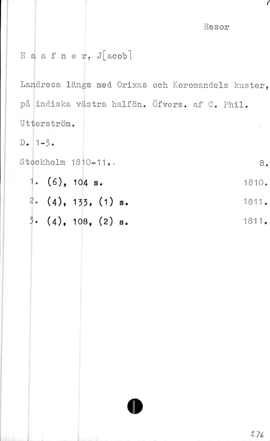  ﻿(
Resor
Haafner,j[acob]
Landresa längs med Orixas och Koromandels kuster,
på indiska västra halfön. Öfvers. af C. Phil.
Utterström.	
D. 1-3.	
Stockholm 1810-11..	8
1. (6), 104 s.	1810
2- (4), 133, (1) s.	1811
3- (4), 108, (2) s.	1811
174