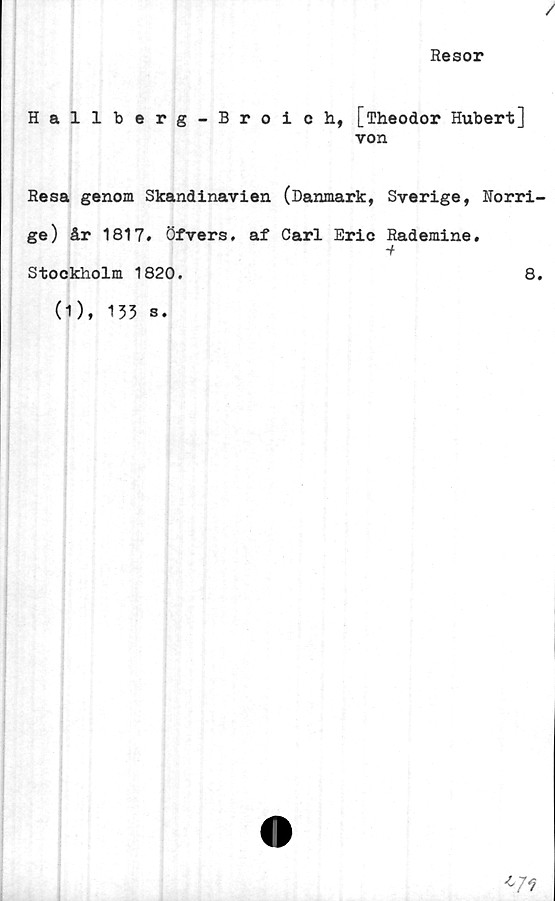  ﻿Resor
Hallberg-Broich, [Theodor Hubert]
von
Resa genom Skandinavien (Danmark, Sverige, Norri-
ge) år 1817. öfvers. af Carl Eric Rademine.
■i
Stockholm 1820.	8.
(1), 133 s.